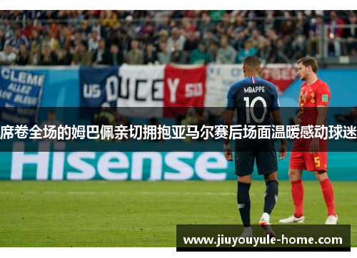 席卷全场的姆巴佩亲切拥抱亚马尔赛后场面温暖感动球迷