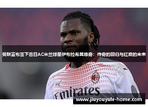 曼联宣布签下昔日AC米兰球星伊布拉希莫维奇：传奇的回归与红魔的未来