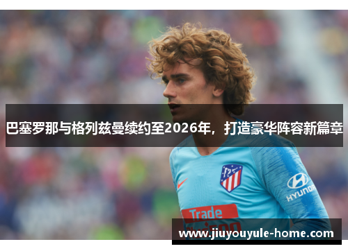 巴塞罗那与格列兹曼续约至2026年，打造豪华阵容新篇章