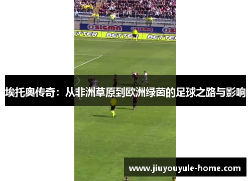 埃托奥传奇：从非洲草原到欧洲绿茵的足球之路与影响