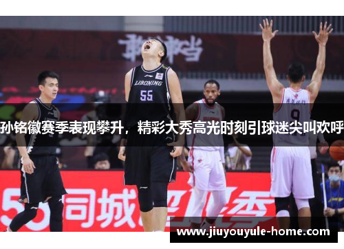 孙铭徽赛季表现攀升，精彩大秀高光时刻引球迷尖叫欢呼