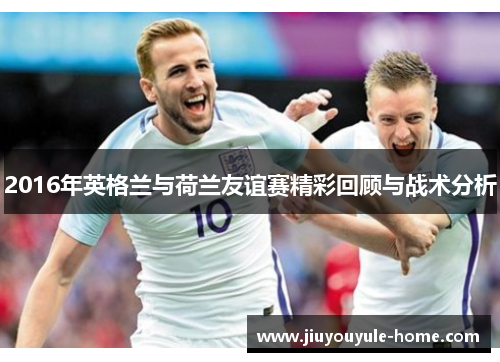 2016年英格兰与荷兰友谊赛精彩回顾与战术分析