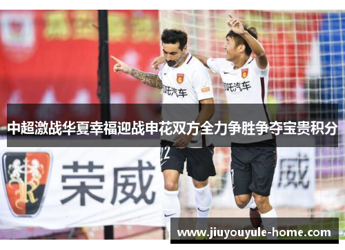 中超激战华夏幸福迎战申花双方全力争胜争夺宝贵积分